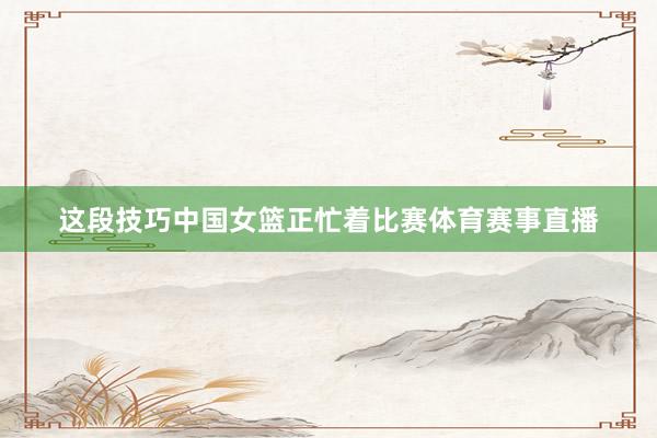 这段技巧中国女篮正忙着比赛体育赛事直播