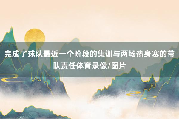 完成了球队最近一个阶段的集训与两场热身赛的带队责任体育录像/图片