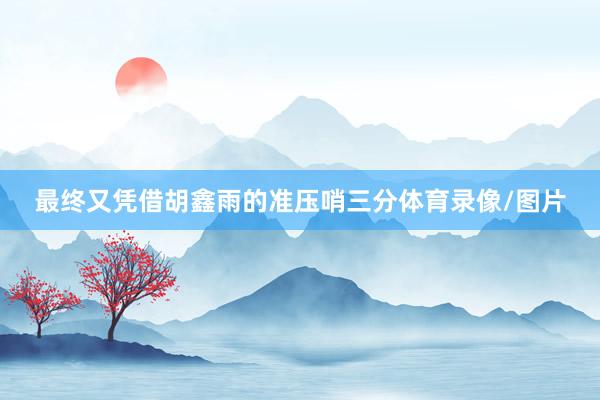 最终又凭借胡鑫雨的准压哨三分体育录像/图片
