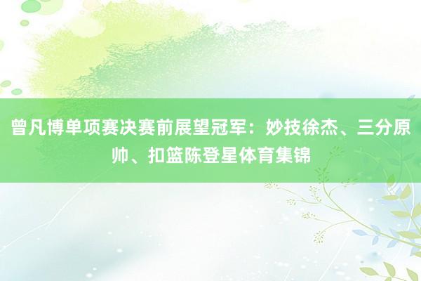 曾凡博单项赛决赛前展望冠军:妙技徐杰、三分原帅、扣篮陈登星体育集锦