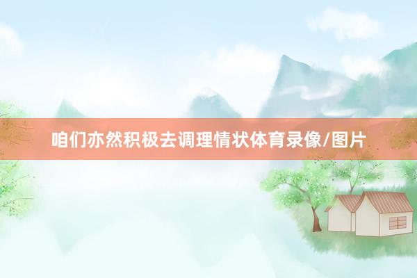咱们亦然积极去调理情状体育录像/图片